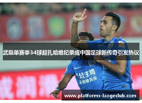 武磊单赛季34球超扎哈维纪录成中国足球新传奇引发热议 武磊单赛季34球超扎哈维纪录成中国足球新传奇引发热议